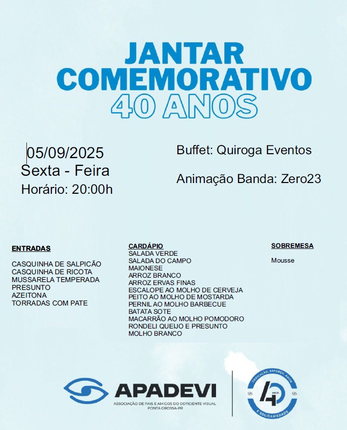Descrição da imagem:

A imagem é um convite para um jantar comemorativo de 40 anos da APADEVI (Associação de Pais e Amigos do Deficiente Visual) de Ponta Grossa-PR. O fundo é azul claro com texto em azul escuro e preto. No topo, destaca-se o título "Jantar Comemorativo 40 Anos". À esquerda, aparecem informações sobre a data, dia da semana e horário do evento. No centro e à direita, constam dados sobre o buffet, a banda que fará a animação e o cardápio do jantar, incluindo entradas, pratos principais e sobremesa. Na parte inferior, aparecem os logotipos da APADEVI e o selo de 40 anos da instituição.


---

Texto da imagem:

JANTAR COMEMORATIVO 40 ANOS

05/09/2025
Sexta-Feira
Horário: 20:00h

Buffet: Quiroga Eventos
Animação Banda: Zero23

ENTRADAS

Casquinha de salpicão

Casquinha de ricota

Mussarela temperada

Presunto

Azeitona

Torradas com patê


CARDÁPIO

Salada verde

Salada do campo

Maionese

Arroz branco

Arroz ervas finas

Escalope ao molho de cerveja

Peito ao molho de mostarda

Pernil ao molho barbecue

Batata sotê

Macarrão ao molho pomodoro

Rondeli queijo e presunto

Molho branco


SOBREMESA

Mousse


APADEVI
Associação de Pais e Amigos do Deficiente Visual
Ponta Grossa - PR

(Logo APADEVI à esquerda e selo de 40 anos à direita)